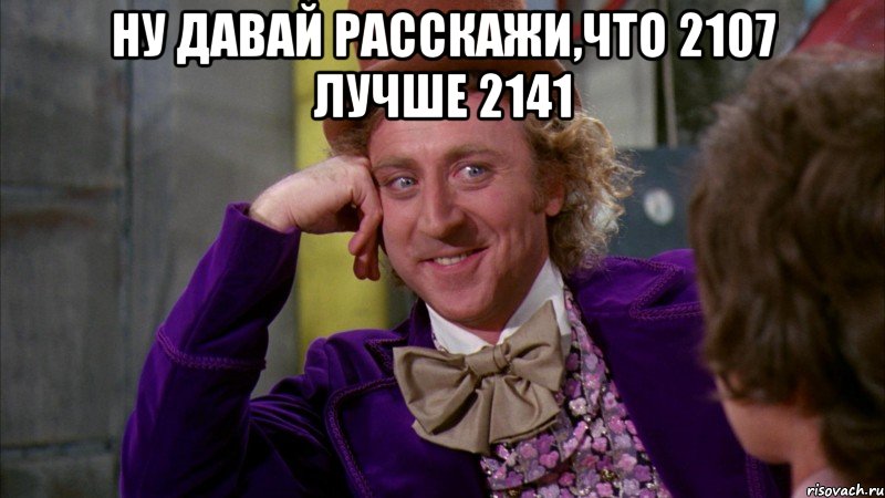 Ну давай расскажи,что 2107 лучше 2141 , Мем Ну давай расскажи (Вилли Вонка)