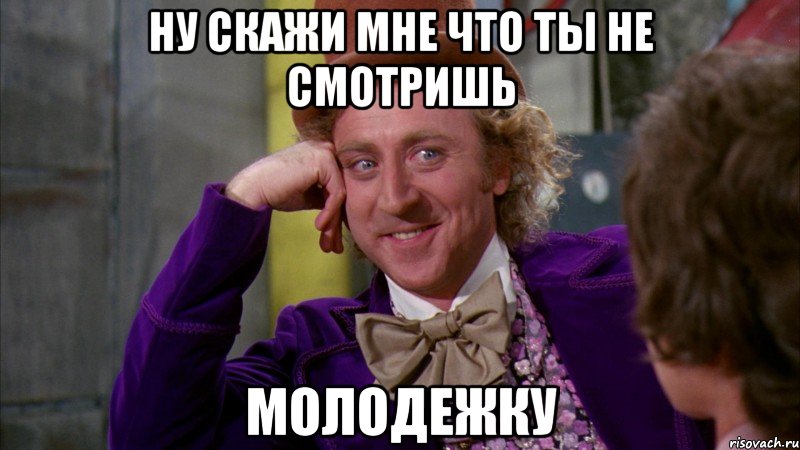 Ну скажи мне что ты не смотришь Молодежку, Мем Ну давай расскажи (Вилли Вонка)