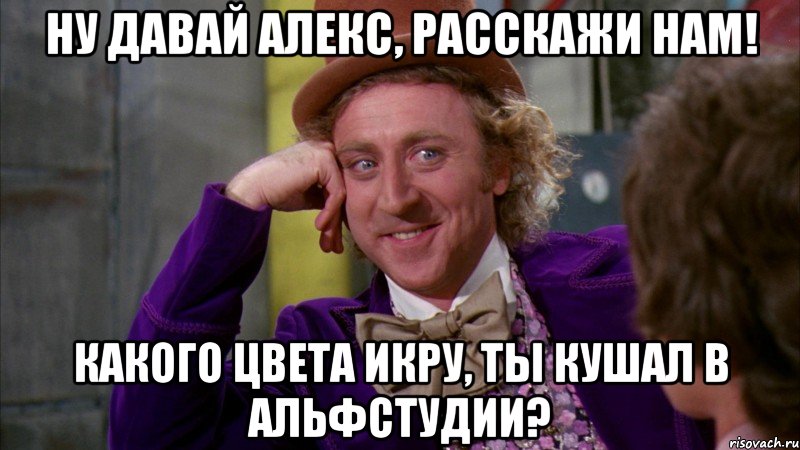 НУ ДАВАЙ АЛЕКС, РАССКАЖИ НАМ! КАКОГО ЦВЕТА ИКРУ, ТЫ КУШАЛ В АЛЬФСТУДИИ?, Мем Ну давай расскажи (Вилли Вонка)