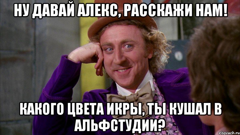 НУ ДАВАЙ АЛЕКС, РАССКАЖИ НАМ! КАКОГО ЦВЕТА ИКРЫ, ТЫ КУШАЛ В АЛЬФСТУДИИ?, Мем Ну давай расскажи (Вилли Вонка)