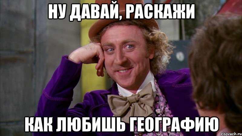 Ну давай, раскажи как любишь географию, Мем Ну давай расскажи (Вилли Вонка)