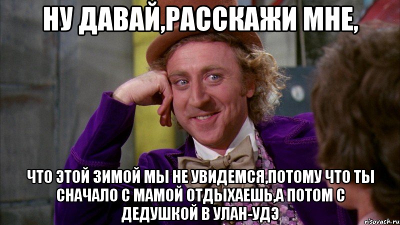 Ну давай,расскажи мне, что этой зимой мы не увидемся,потому что ты сначало с мамой отдыхаешь,а потом с дедушкой в Улан-Удэ, Мем Ну давай расскажи (Вилли Вонка)