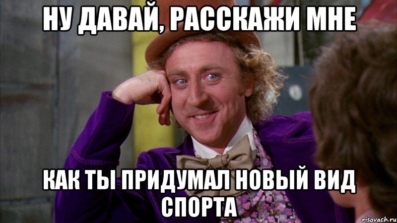 ну давай, расскажи мне как ты придумал новый вид спорта, Мем Ну давай расскажи (Вилли Вонка)