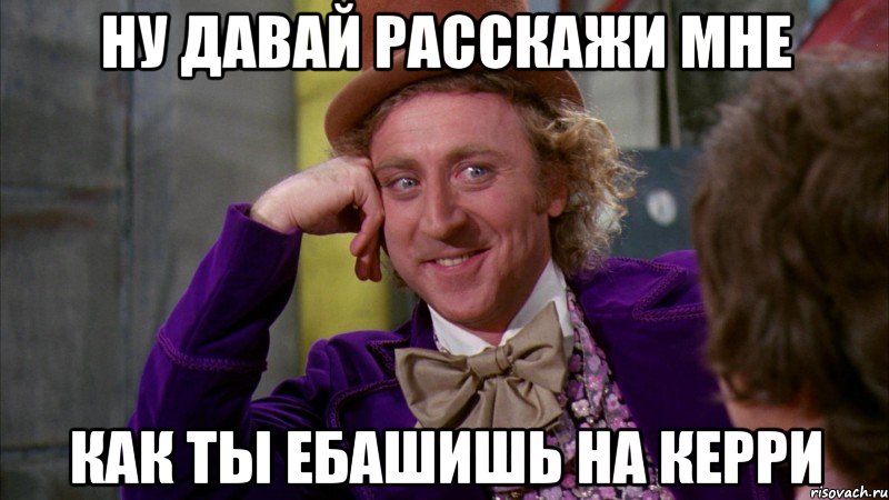 Ну давай расскажи мне как ты ебашишь на керри, Мем Ну давай расскажи (Вилли Вонка)