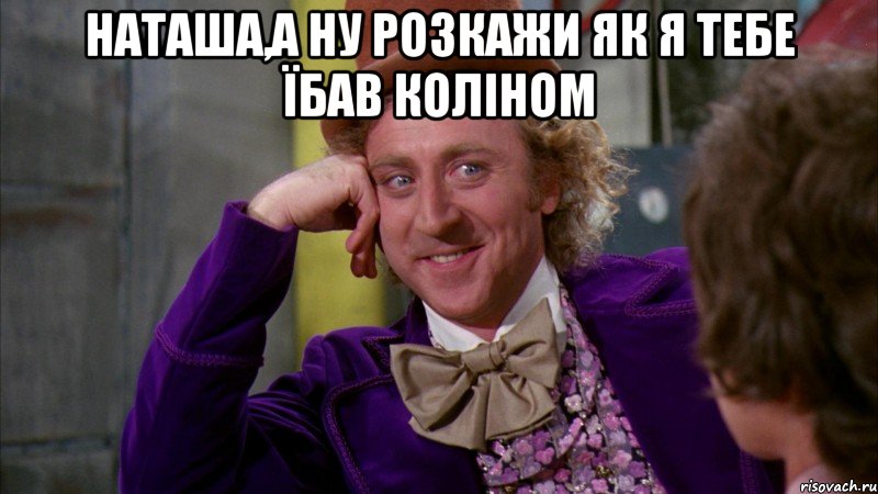 наташа,а ну розкажи як я тебе їбав коліном , Мем Ну давай расскажи (Вилли Вонка)