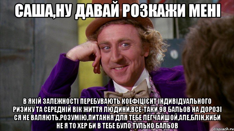 САША,НУ ДАВАЙ РОЗКАЖИ МЕНІ В ЯКІЙ ЗАЛЕЖНОСТІ ПЕРЕБУВАЮТЬ КОЕФІЦІЄНТ ІНДИВІДУАЛЬНОГО РИЗИКУ ТА СЕРЕДНІЙ ВІК ЖИТТЯ ЛЮДИНИ.ВСЕ-ТАКИ 98 БАЛЬОВ НА ДОРОЗІ СЯ НЕ ВАЛЯЮТЬ.РОЗУМІЮ,ПИТАННЯ ДЛЯ ТЕБЕ ЛЕГЧАЙШОЙ,АЛЕ,БЛІН,КИБИ НЕ Я ТО ХЕР БИ В ТЕБЕ БУЛО ТУЛЬКО БАЛЬОВ, Мем Ну давай расскажи (Вилли Вонка)