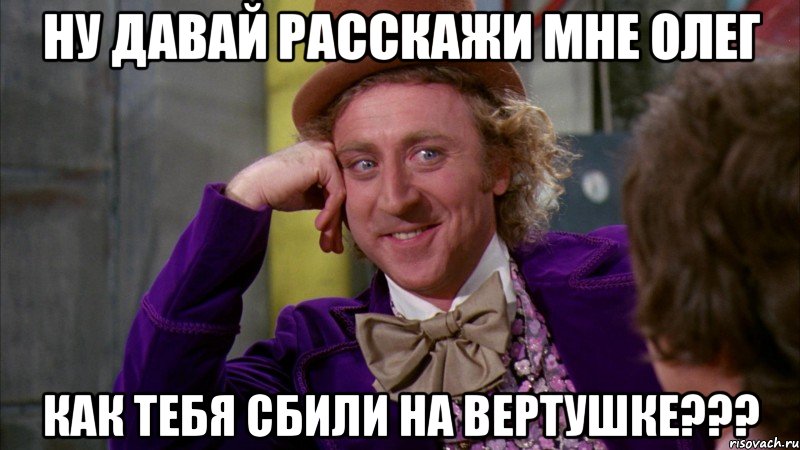 Ну давай расскажи мне Олег как тебя сбили на вертушке???, Мем Ну давай расскажи (Вилли Вонка)