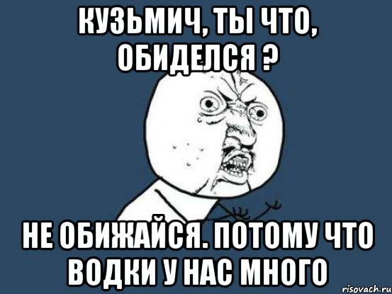 Кузьмич, ты что, обиделся ? Не обижайся. Потому что водки у нас много, Мем Ну почему