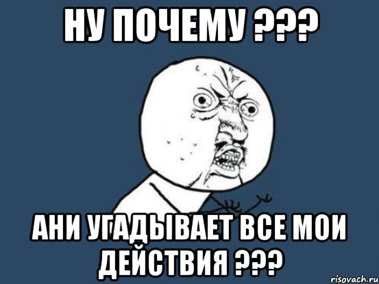 НУ ПОЧЕМУ ??? АНИ УГАДЫВАЕТ ВСЕ МОИ ДЕЙСТВИЯ ???, Мем Ну почему