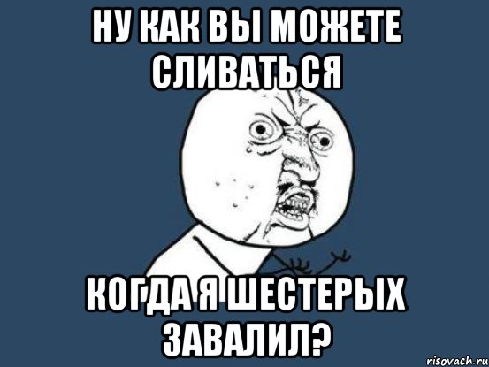 НУ КАК ВЫ МОЖЕТЕ СЛИВАТЬСЯ КОГДА Я ШЕСТЕРЫХ ЗАВАЛИЛ?, Мем Ну почему