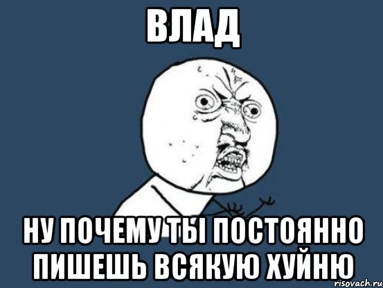 Влад Ну почему ты постоянно пишешь всякую хуйню, Мем Ну почему