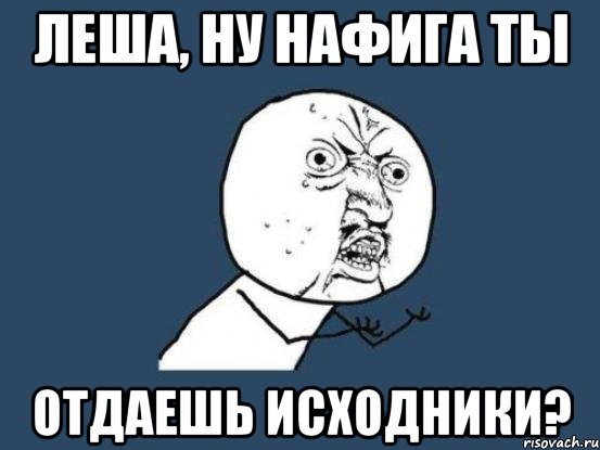 Леша, ну нафига ты отдаешь исходники?, Мем Ну почему