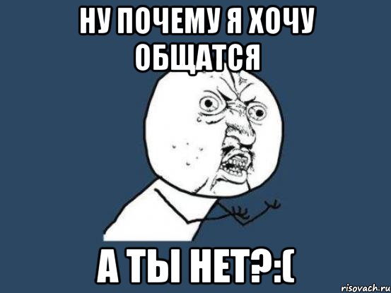 Ну почему я хочу общатся а ты нет?:(, Мем Ну почему