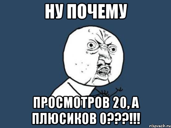 Ну почему Просмотров 20, а плюсиков 0???!!!, Мем Ну почему