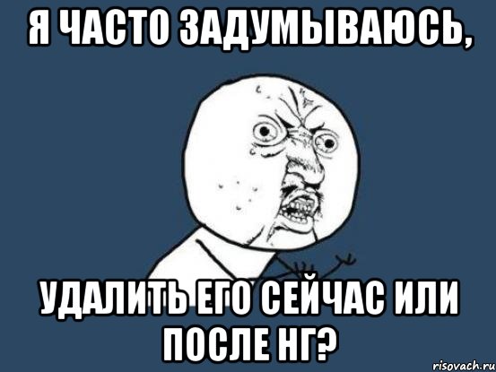 Я ЧАСТО ЗАДУМЫВАЮСЬ, УДАЛИТЬ ЕГО СЕЙЧАС ИЛИ ПОСЛЕ НГ?, Мем Ну почему