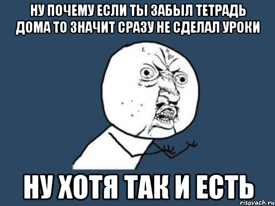 Ну почему если ты забыл тетрадь дома то значит сразу не сделал уроки ну хотя так и есть, Мем Ну почему