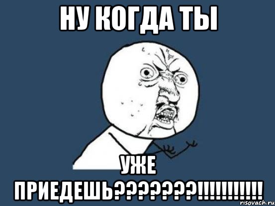 ну когда ты уже приедешь???????!!!!!!!!!!!, Мем Ну почему