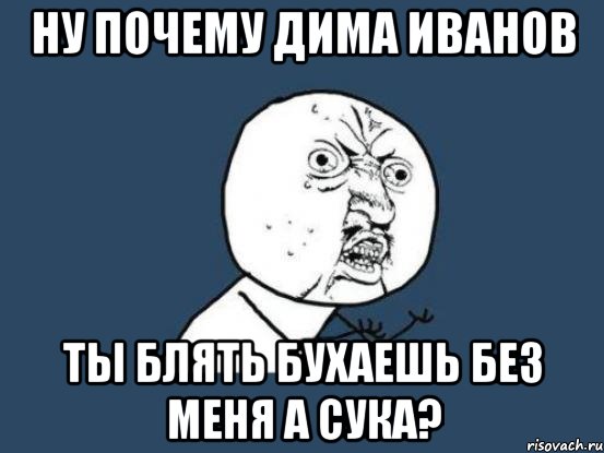 Ну почему Дима Иванов ты блять бухаешь без меня а сука?, Мем Ну почему