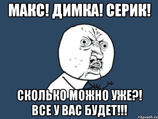 МАКС! ДИМКА! СЕРИК! СКОЛЬКО МОЖНО УЖЕ?! ВСЕ У ВАС БУДЕТ!!!, Мем Ну почему