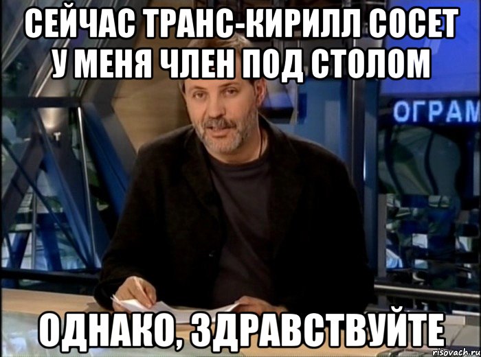 Сейчас транс-кирилл сосет у меня член под столом Однако, здравствуйте, Мем Однако Здравствуйте