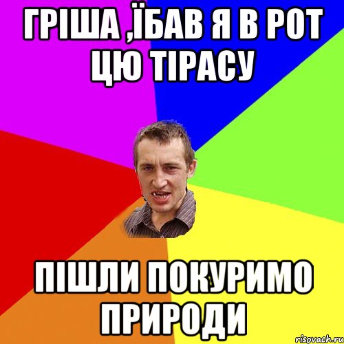 Гріша ,їбав я в рот цю тірасу Пішли покуримо природи, Мем Чоткий паца