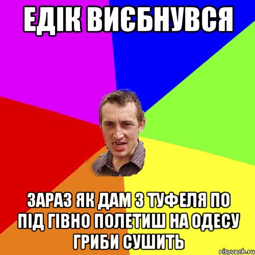 Едік виєбнувся зараз як дам з туфеля по під гівно полетиш на одесу гриби сушить