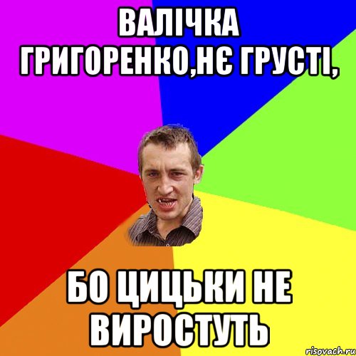 Валічка Григоренко,нє грусті, бо цицьки не виростуть, Мем Чоткий паца