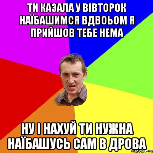 ти казала у вівторок наїбашимся вдвоьом я прийшов тебе нема ну і нахуй ти нужна наїбашусь сам в дрова, Мем Чоткий паца