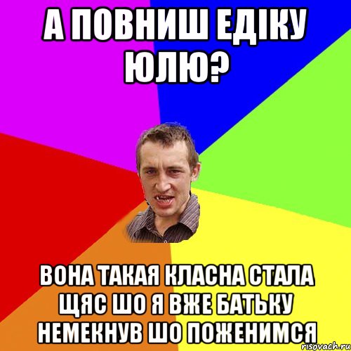 А повниш Едіку Юлю? Вона такая класна стала щяс шо я вже батьку немекнув шо поженимся, Мем Чоткий паца