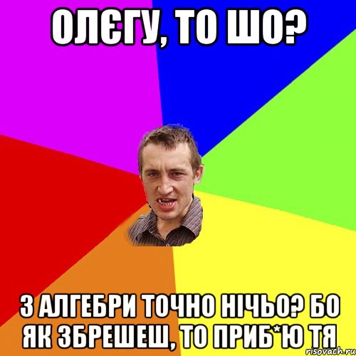 Олєгу, то шо? з алгебри точно нічьо? бо як збрешеш, то приб*ю тя, Мем Чоткий паца