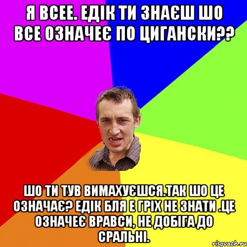 Я всее. Едік ти знаєш шо все означеє по цигански?? Шо ти тув вимахуєшся.Так шо це означає? ЕДік бля е гріх не знати .Це означеє вравси, не добіга до сральні., Мем Чоткий паца