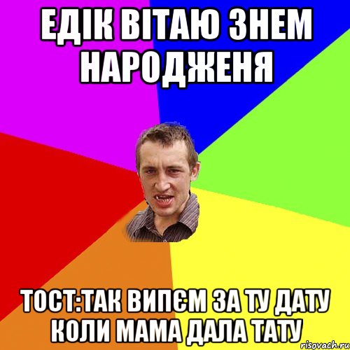 едік вітаю знем народженя тост:так випєм за ту дату коли мама дала тату, Мем Чоткий паца