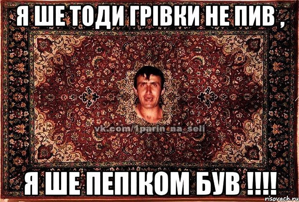 я ше тоди грівки не пив , я ше пепіком був !!!!