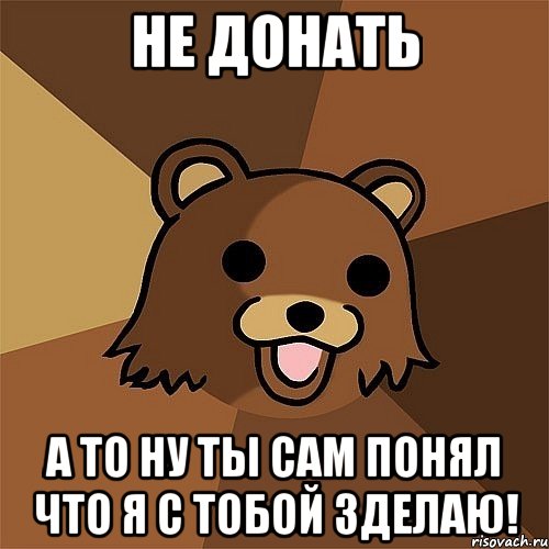 Не донать А то ну ты сам понял что я с тобой зделаю!