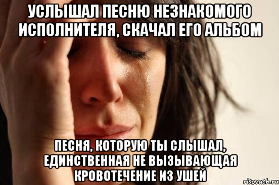 услышал песню незнакомого исполнителя, скачал его альбом песня, которую ты слышал, единственная не вызывающая кровотечение из ушей, Мем Девушка плачет