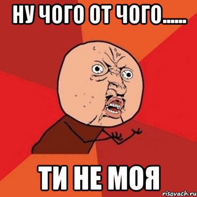 Ну чого от чого...... ти не моя, Мем Почему