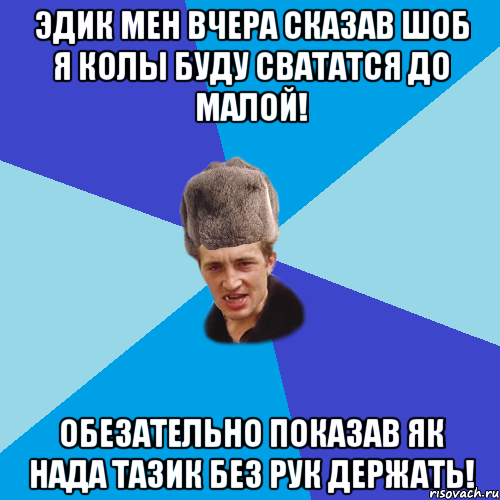 Эдик мен вчера сказав шоб я колы буду свататся до малой! Обезательно показав як нада тазик без рук держать!