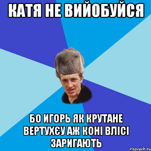 катя не вийобуйся бо Игорь як крутане вертухєу аж коні влісі заригають