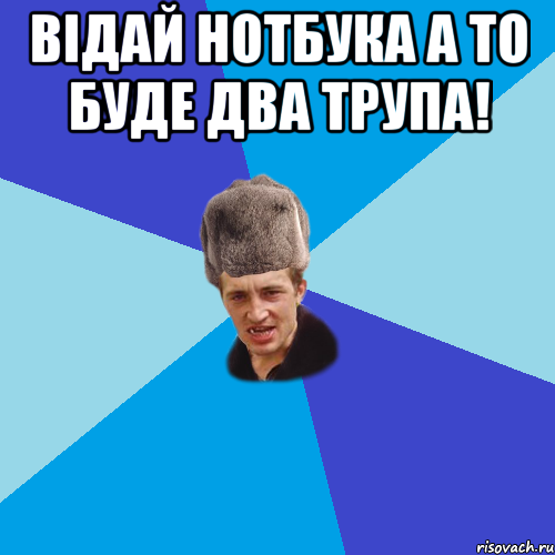 Відай нотбука а то буде два трупа! 