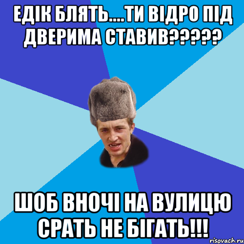 Едік блять....ти відро під дверима ставив????? шоб вночі на вулицю срать не бігать!!!