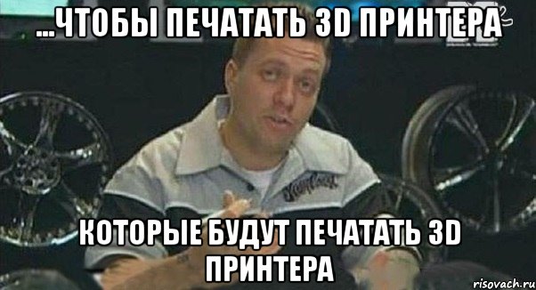 ...чтобы печатать 3D принтера которые будут печатать 3D принтера, Мем Монитор (тачка на прокачку)