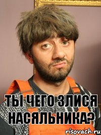 Ты чего злися насяльника?