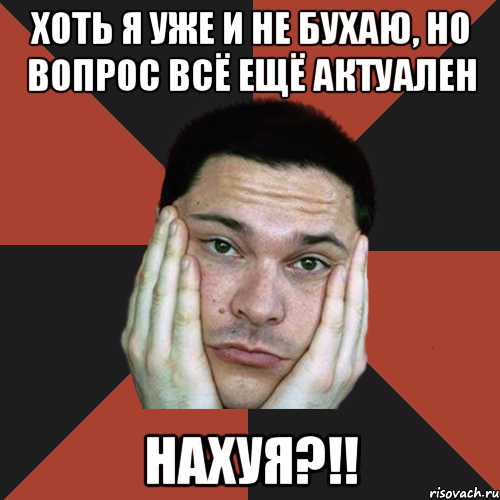 Хоть я уже и не бухаю, но вопрос всё ещё актуален НАХУЯ?!!