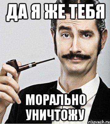 да я же тебя морально уничтожу