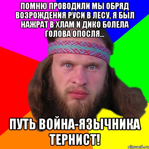 Помню проводили мы обряд возрождения Руси в лесу, я был нажрат в хлам и дико болела голова опосля... Путь война-язычника тернист!