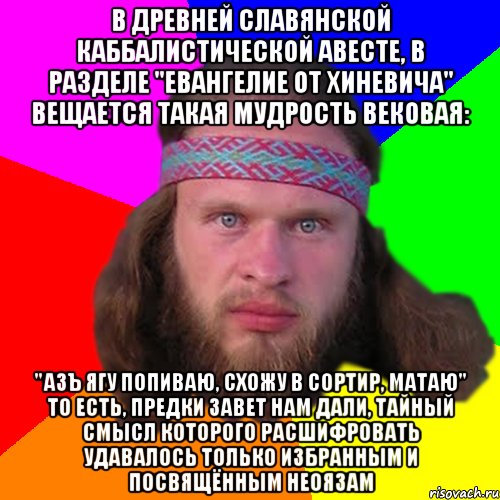 В древней славянской каббалистической Авесте, в разделе "Евангелие От Хиневича" вещается такая мудрость вековая: "Азъ ягу попиваю, схожу в сортир, матаю" То есть, предки завет нам дали, тайный смысл которого расшифровать удавалось только избранным и посвящённым неоязам, Мем Типичный долбослав