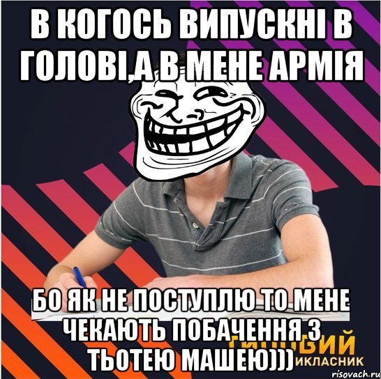 в когось випускні в голові,а в мене армія бо як не поступлю то мене чекають побачення з тьотею Машею)))