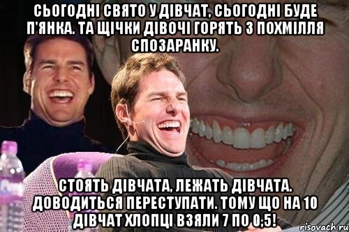 Сьогодні свято у дівчат, Сьогодні буде п'янка. Та щічки дівочі горять З похмілля спозаранку. Стоять дівчата, лежать дівчата. Доводиться переступати. Тому що на 10 дівчат Хлопці взяли 7 по 0,5!, Мем том круз