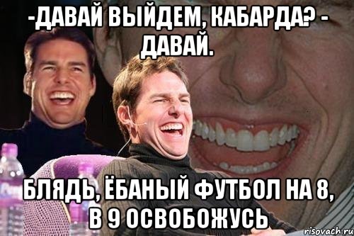 -давай выйдем, Кабарда? - Давай. блядь, ёбаный футбол на 8, в 9 освобожусь, Мем том круз