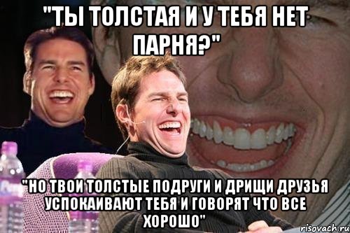 "ты толстая и у тебя нет парня?" "Но твои толстые подруги и дрищи друзья успокаивают тебя и говорят что все хорошо", Мем том круз